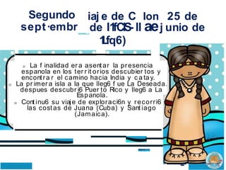Segundo
sept·embr
iaj e de C Ion 25 de
de l1
1
fCIS- ll aej unio de
1
L
fq6)
o La f inalidad er a asentar la presencia
espanola en los ter r it orios descubier tos y
encontra r el camino hacia India y c a tay.
o La pr imer a isla a la que lleg6 f ue La Deseada.
despues descubr i6 Puer to Rico y lleg6 a La
Espanola.
o Cont inu6 su viaje de exploraci6n y recorri6
las costas de Juana (Cuba) y Sant iago
(Jamaica).
. .. ..
·-
•• •
 