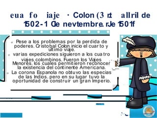 eua fo iaje · Colon (3 r
.t allril de
1
502- 1 C
le nevtembr,
e. rJe 1
501f
'·
o Pese a los problemas por la perdida de
poderes. Cr istobal Colon inicio el cuar to y
ultimo viaje.
o var ias expediciones siguieron a los cua tro
viajes colombinos. Fueron los Viajes , - . . £
Menores. los cuales permitieron reconocer
la existencia del continente Americana. ._....
o La corona Espanola no obtuvo las especias
de las Indios. pero en su lugar tuvo la
oportunidad de construir un gran lmperio.
. .. ..
.. .
·
..-
.....
. •• • l ·
 