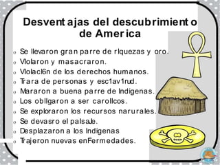 Desvent ajas del descubrimient o
de Amer ica
o Se llevaron gran parre de rlquezas y oro.
o Vlolaron y masacraron.
o Vlolacl6n de los derechos humanos.
o T
rara de personas y esc1av1rud.
o Mararon a buena parre de lndigenas.
o Los obllgaron a ser carollcos.
o Se exploraron los recursos narurales.
o Se devasro el palsaJe.
o Desplazaron a los lndigenas
o T
rajeron nuevas enFermedades.
 