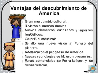 o Gran lnrercamblo cultural.
o T
raJeron allmenros nuevos
o Nuevos elemenros cu1rura1es
llngO
istlcos.
o Ocur r l6 el mesr lzaJe.
o Se dlo una nueva vision al
y apor res
....._. ....-....
Fur uro del
planera.
o Adelanraron el progreso de America.
o Nuevas recnologias se hlcleron presenres.
o Ruras comerclales se For ra1e
c1eron y se
desarro llaron.
Ventajas del descubrimiento de
America
 