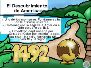 El Descubr imiento
de Amer ica
.
o Uno de los momenros Fundamenra1
es
de la htsror la universal.
o Comenzo con la llegada a Amer ica el
12de ocrubre de 1
L
fq2.
o Expedlclon capl aneada por
Cristobal Colon por manda a cie.;.:..
los rev.e. Isabel y Fernando cte
·· ·
c-osr 1
1
1
ay Aragon.
 