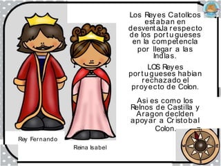 Rey Fernando
Reina Isabel
Los Reyes Catollcos
est aban en
desvent aJa respecto
de los portu gueses
en la competencla
por llegar a las
Indlas.
LOS Reyes
portu gueses habian
rechazado el
proyecto de Colon.
Asi es como los
Relnos de Castilla y
Aragon declden
apoyar a Cr istobal
Colon. ---=
 