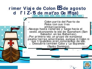 r imer Viaj e de Colon E
Sde agosto
d l' l Z-1
5 de mat'zo C
le lffqa)
o Colon par t io del Puerto de
Palos con sus tr es
embarcaciones.
o Navego hasta canar ias y luego hacia el
oeste. alcanzando la isla de Guanahani (San
Salvador. en las Bahamas).
o Por pr imera vez. un grupo de europeos
pisaba tierras americanas. aunque ni Colon ni
sus t r ipulantes eran conscientes de ello.
o Descubr io tambien Cuba y La Espanola
(Sant o Domingo).
. ...
... .
. ,. ..
... ...
.·
.. .
.. .
.'· .·....
 