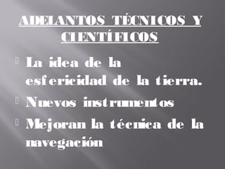  La idea de la
esfericidad de la tierra.
 Nuevos instrumentos
 Mejoran la técnica de la
navegación
ADELANTOS TÉCNICOS Y
CIENTÍFICOS
 