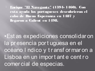  Enrique "El Navegante" (1394- 1460). Con
esta ayuda los portugueses descubrieron el
cabo de Buena Esperanza en 1487 y
llegaron a Calicut en 1498.
•Est as expediciones consolidaron
la presencia port uguesa en el
océano I ndico y t ransf ormaron a
Lisboa en un import ant e cent ro
comercial de especias.
 