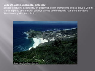 Cabo de Buena Esperanza, Sudáfrica
El cabo de Buena Esperanza, en Sudáfrica, es un promontorio que se eleva a 256 m.
Marca el punto de transición para los barcos que realizan la ruta entre el océano
Atlántico sur y el océano Índico.
 