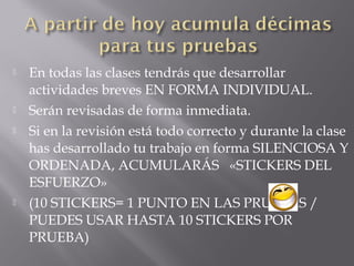  En todas las clases tendrás que desarrollar
actividades breves EN FORMA INDIVIDUAL.
 Serán revisadas de forma inmediata.
 Si en la revisión está todo correcto y durante la clase
has desarrollado tu trabajo en forma SILENCIOSA Y
ORDENADA, ACUMULARÁS «STICKERS DEL
ESFUERZO»
 (10 STICKERS= 1 PUNTO EN LAS PRUEBAS /
PUEDES USAR HASTA 10 STICKERS POR
PRUEBA)
 