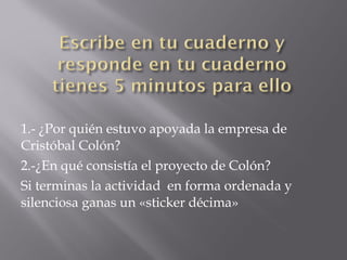 1.- ¿Por quién estuvo apoyada la empresa de
Cristóbal Colón?
2.-¿En qué consistía el proyecto de Colón?
Si terminas la actividad en forma ordenada y
silenciosa ganas un «sticker décima»
 