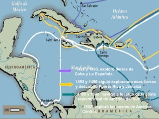 1492 y 1493, exploró tierras de
Cuba y La Española.
1493 y 1496 siguió explorando esas tierras
y descubrió Puerto Rico y Jamaica
1498 y 1500 navegó a lo largo de la costa
septentrional de América del Sur.
1502 exploró las costas de América
Central.
 