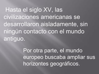 Hasta el siglo XV, las
civilizaciones americanas se
desarrollaron aisladamente, sin
ningún contacto con el mundo
antiguo.
Por otra parte, el mundo
europeo buscaba ampliar sus
horizontes geográficos.
 