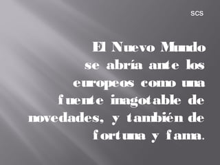 El Nuevo Mundo
se abría ante los
europeos como una
fuente inagotable de
novedades, y también de
fortuna y fama.
scs
 