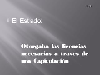 El Est ado:
Otorgaba las licencias
necesarias a través de
una Capitulación
scs
 