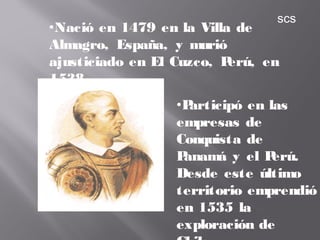 •Nació en 1479 en la Villa de
Almagro, España, y murió
ajusticiado en El Cuzco, Perú, en
1538
•Participó en las
empresas de
Conquista de
Panamá y el Perú.
Desde este último
territorio emprendió
en 1535 la
exploración de
scs
 