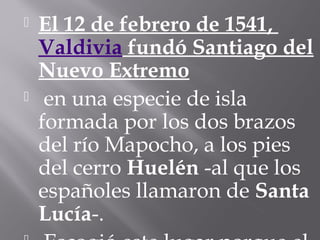 El 12 de febrero de 1541,
Valdivia fundó Santiago del
Nuevo Extremo
 en una especie de isla
formada por los dos brazos
del río Mapocho, a los pies
del cerro Huelén -al que los
españoles llamaron de Santa
Lucía-.
 