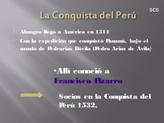  Almagro llegó a América en 1514
 Con la expedición que conquistó Panamá, bajo el
mando de Pedrarias Dávila (Pedro Arias de Ávila)
Socios en la Conquista del
Perú 1532.
•Allí conoció a
Francisco Pizarro
scs
 