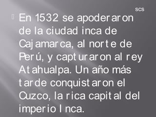  En 1532 se apoderaron
de la ciudad inca de
Caj amarca, al nort e de
Perú, y capt uraron al rey
At ahualpa. Un año más
t arde conquist aron el
Cuzco, la rica capit al del
imperio I nca.
scs
 