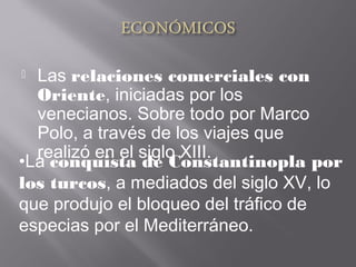  Las relaciones comerciales con
Oriente, iniciadas por los
venecianos. Sobre todo por Marco
Polo, a través de los viajes que
realizó en el siglo XIII.
•La conquista de Constantinopla por
los turcos, a mediados del siglo XV, lo
que produjo el bloqueo del tráfico de
especias por el Mediterráneo.
 
