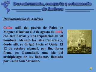 Colón salió del puerto de Palos de
Moguer (Huelva) el 3 de agosto de 1492,
con tres barcos y una tripulación de 90
hombres. Alcanzó las islas Canarias y,
desde allí, se dirigió hacia el Oeste. El
12 de octubre alcanzó, por fin, tierra
firme, en Guanahaní, una isla del
archipiélago de las Bahamas, llamado
por Colón San Salvador.
Descubrimiento de América
 