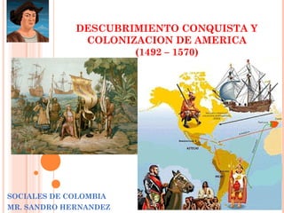 DESCUBRIMIENTO CONQUISTA Y
COLONIZACION DE AMERICA
(1492 – 1570)

SOCIALES DE COLOMBIA
MR. SANDRO HERNANDEZ

 