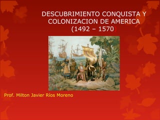 DESCUBRIMIENTO CONQUISTA Y
COLONIZACION DE AMERICA
(1492 – 1570)
Prof. Milton Javier Ríos Moreno
 