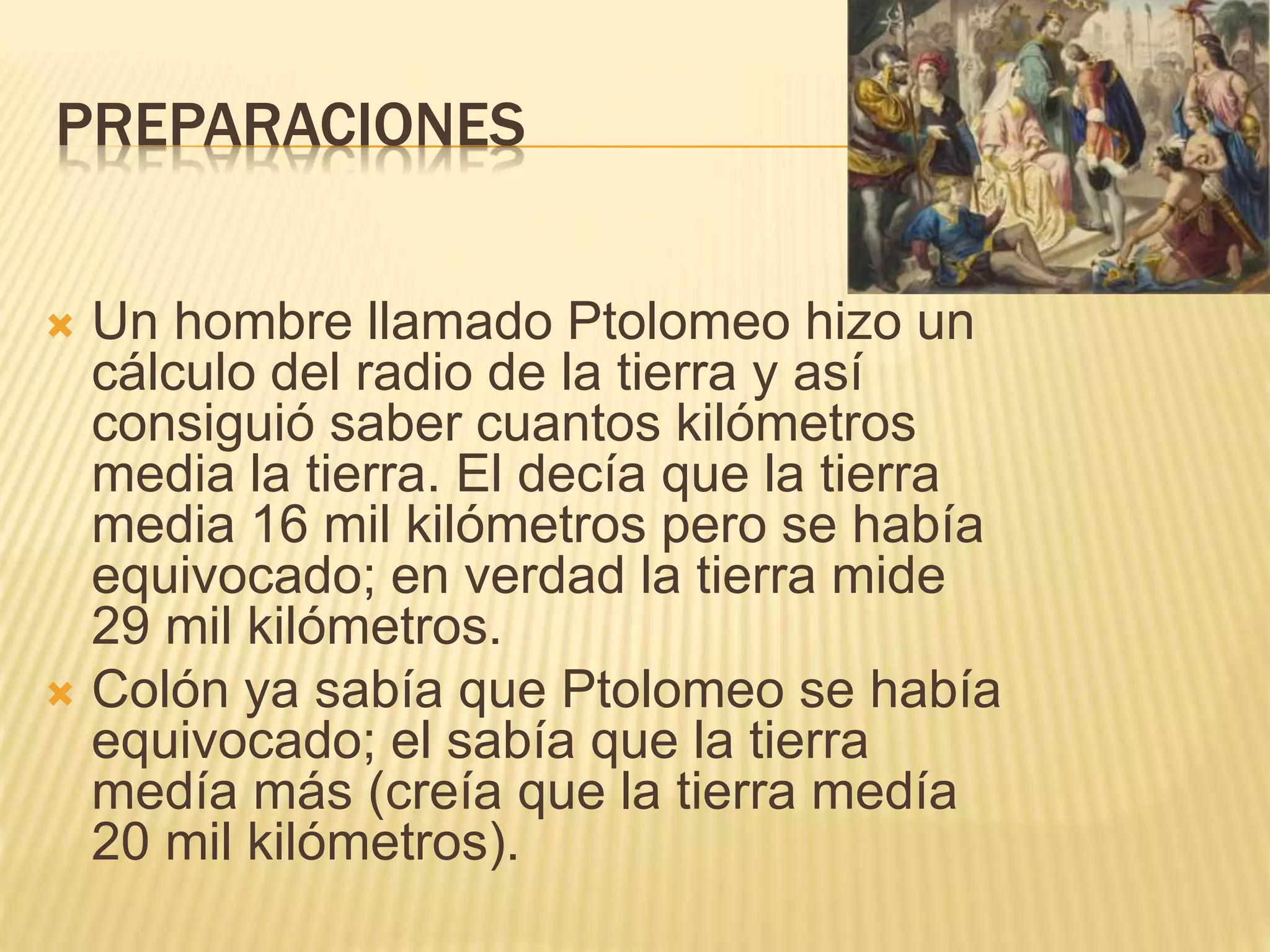 PREPARACIONES
 Un hombre llamado Ptolomeo hizo un
cálculo del radio de la tierra y así
consiguió saber cuantos kilómetros
media la tierra. El decía que la tierra
media 16 mil kilómetros pero se había
equivocado; en verdad la tierra mide
29 mil kilómetros.
 Colón ya sabía que Ptolomeo se había
equivocado; el sabía que la tierra
medía más (creía que la tierra medía
20 mil kilómetros).
 