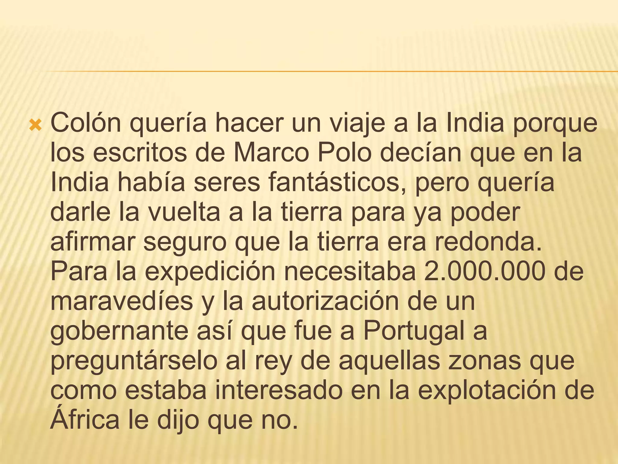  Colón quería hacer un viaje a la India porque
los escritos de Marco Polo decían que en la
India había seres fantásticos, pero quería
darle la vuelta a la tierra para ya poder
afirmar seguro que la tierra era redonda.
Para la expedición necesitaba 2.000.000 de
maravedíes y la autorización de un
gobernante así que fue a Portugal a
preguntárselo al rey de aquellas zonas que
como estaba interesado en la explotación de
África le dijo que no.
 