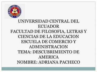 UNIVERSIDAD CENTRAL DEL
ECUADOR
FACULTAD DE FILOSOFIA, LETRAS Y
CIENCIAS DE LA EDUCACION
ESCUELA DE COMERCIO Y
ADMINISTRACION
TEMA: DESCUBRIMIENTO DE
AMERICA
NOMBRE: ADRIANA PACHECO
 