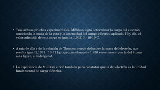 • Tras arduas pruebas experimentales, Millikan logró determinar la carga del electrón
conociendo la masa de la gota y la intensidad del campo eléctrico aplicado. Hoy día, el
valor admitido de esta carga es igual a 1,60210 · 10-19 C.
• A raíz de ello y de la relación de Thomson puede deducirse la masa del electrón, que
resulta igual 9,1091 · 10-31 kg (aproximadamente 1.836 veces menor que la del átomo
más ligero, el hidrógeno).
• La experiencia de Millikan sirvió también para constatar que la del electrón es la unidad
fundamental de carga eléctrica.
 
