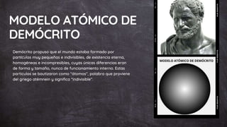 MODELO ATÓMICO DE
DEMÓCRITO
Demócrito propuso que el mundo estaba formado por
partículas muy pequeñas e indivisibles, de existencia eterna,
homogéneas e incompresibles, cuyas únicas diferencias eran
de forma y tamaño, nunca de funcionamiento interno. Estas
particulas se bautizaron como “átomos”, palabra que proviene
del griego atémnein y significa “indivisible”.
 