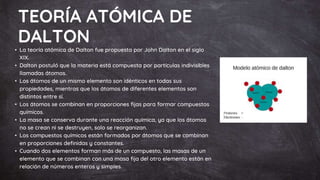 TEORÍA ATÓMICA DE
DALTON
• La teoría atómica de Dalton fue propuesta por John Dalton en el siglo
XIX.
• Dalton postuló que la materia está compuesta por partículas indivisibles
llamadas átomos.
• Los átomos de un mismo elemento son idénticos en todas sus
propiedades, mientras que los átomos de diferentes elementos son
distintos entre sí.
• Los átomos se combinan en proporciones fijas para formar compuestos
químicos.
• La masa se conserva durante una reacción química, ya que los átomos
no se crean ni se destruyen, solo se reorganizan.
• Los compuestos químicos están formados por átomos que se combinan
en proporciones definidas y constantes.
• Cuando dos elementos forman más de un compuesto, las masas de un
elemento que se combinan con una masa fija del otro elemento están en
relación de números enteros y simples.
 
