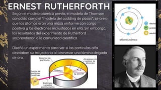 ERNEST RUTHERFORTH
Según el modelo atómico previo, el modelo de Thomson
conocido como el "modelo del pudding de pasas", se creía
que los átomos eran una masa uniforme con carga
positiva y los electrones incrustados en ella. Sin embargo,
los resultados del experimento de Rutherford
sorprendieron a la comunidad científica.
Diseñó un experimento para ver si las partículas alfa
desviaban su trayectoria al atravesar una lámina delgada
de oro.
 