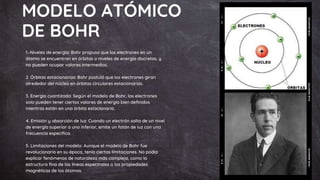 MODELO ATÓMICO
DE BOHR
1.-Niveles de energía: Bohr propuso que los electrones en un
átomo se encuentran en órbitas o niveles de energía discretos, y
no pueden ocupar valores intermedios.
2. Órbitas estacionarias: Bohr postuló que los electrones giran
alrededor del núcleo en órbitas circulares estacionarias.
3. Energía cuantizada: Según el modelo de Bohr, los electrones
solo pueden tener ciertos valores de energía bien definidos
mientras están en una órbita estacionaria.
4. Emisión y absorción de luz: Cuando un electrón salta de un nivel
de energía superior a uno inferior, emite un fotón de luz con una
frecuencia específica.
5. Limitaciones del modelo: Aunque el modelo de Bohr fue
revolucionario en su época, tenía ciertas limitaciones. No podía
explicar fenómenos de naturaleza más compleja, como la
estructura fina de las líneas espectrales o las propiedades
magnéticas de los átomos.
 