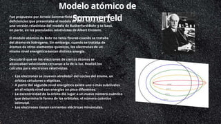 Modelo atómico de
Sommerfeld
Fue propuesto por Arnold Sommerfield para intentar cubrir las
deficiencias que presentaba el modelo de Bohr. Por lo tanto, es
una versión relativista del modelo de Rutherford-Bohr y se basó,
en parte, en los postulados relativistas de Albert Einstein.
El modelo atómico de Bohr no tenía fisuras cuando se trataba
del átomo de hidrógeno. Sin embargo, cuando se trataba de
átomos de otros elementos químicos, los electrones de un
mismo nivel energético tenían distinta energía.
Descubrió que en los electrones de ciertos átomos se
alcanzaban velocidades cercanas a la de la luz. Realizó los
cálculos para electrones relativistas.
• Los electrones se mueven alrededor del núcleo del átomo, en
órbitas circulares o elípticas.
• A partir del segundo nivel energético existe uno o más subniveles
en el mismo nivel con energías un poco diferentes.
• La excentricidad de la órbita dio lugar a un nuevo número cuántico
que determina la forma de los orbitales: el número cuántico
azimutal.
• Los electrones tienen corrientes eléctricas minúsculas.
 