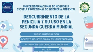 CURSO: BIOTECNOLOGIA
DESCUBRIMIENTO DE LA
PENICILIA Y SU USO EN LA
SEGUNDA GUERRA MUNDIAL
UNIVERSIDAD NACIONAL DE MOQUEGUA
ESCUELA PROFESIONAL DE INGENIERIA AMBIENTAL
DOCENTE: MG. SOTO GONZALES, HEBERT HERNAN
ALUMNO: JARITA CCAMA, ARIEL NOLBERTO
ILO - 2024
 