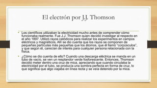 El electrón por J.J. Thomson
• Los científicos utilizaban la electricidad mucho antes de comprender cómo
funcionaba realmente. Fue J.J. Thomson quien decidió investigar al respecto en
el año 1897. Utilizó rayos catódicos para realizar los experimentos en campos
eléctricos y magnéticos. Allí se dio cuenta que los rayos se componen de
pequeñas partículas más pequeñas que los átomos, que él llamó “corpúsculos”,
y que según él, carecían de interés para cualquier persona relacionada con la
física.
• ¿Cómo se dio cuenta de ello? Cuando una descarga eléctrica se manda en un
tubo de vacío, se ven un resplandor verde fosforescente. Entonces, Thomson
decidió meter dentro una cruz de mica, apreciando que cuando circulaba la
electricidad por el tubo, se producía una sombra perfecta en forma de cruz, lo
que significa que algo viajaba en línea recta y se veía detenido por la mica.
 