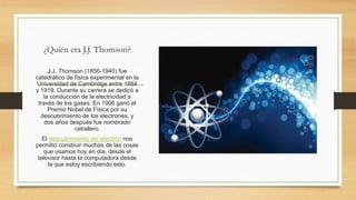 ¿Quién era J.J. Thomson?
J.J. Thomson (1856-1940) fue
catedrático de física experimental en la
Universidad de Cambridge entre 1884
y 1919. Durante su carrera se dedicó a
la conducción de la electricidad a
través de los gases. En 1906 ganó el
Premio Nobel de Física por su
descubrimiento de los electrones, y
dos años después fue nombrado
caballero.
El descubrimiento del electrón nos
permitió construir muchas de las cosas
que usamos hoy en día, desde el
televisor hasta la computadora desde
la que estoy escribiendo esto.
 