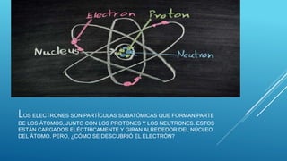 LOS ELECTRONES SON PARTÍCULAS SUBATÓMICAS QUE FORMAN PARTE
DE LOS ÁTOMOS, JUNTO CON LOS PROTONES Y LOS NEUTRONES. ESTOS
ESTÁN CARGADOS ELÉCTRICAMENTE Y GIRAN ALREDEDOR DEL NÚCLEO
DEL ÁTOMO. PERO, ¿CÓMO SE DESCUBRIÓ EL ELECTRÓN?
 