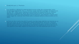  El electrón por J.J. Thomson
 Los científicos utilizaban la electricidad mucho antes de comprender cómo
funcionaba realmente. Fue J.J. Thomson quien decidió investigar al respecto en
el año 1897. Utilizó rayos catódicos para realizar los experimentos en campos
eléctricos y magnéticos. Allí se dio cuenta que los rayos se componen de
pequeñas partículas más pequeñas que los átomos, que él llamó “corpúsculos”,
y que según él, carecían de interés para cualquier persona relacionada con la
física.
 ¿Cómo se dio cuenta de ello? Cuando una descarga eléctrica se manda en un
tubo de vacío, se ven un resplandor verde fosforescente. Entonces, Thomson
decidió meter dentro una cruz de mica, apreciando que cuando circulaba la
electricidad por el tubo, se producía una sombra perfecta en forma de cruz, lo
que significa que algo viajaba en línea recta y se veía detenido por la mica.
 