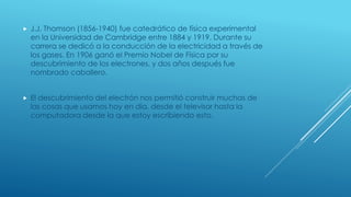  J.J. Thomson (1856-1940) fue catedrático de física experimental
en la Universidad de Cambridge entre 1884 y 1919. Durante su
carrera se dedicó a la conducción de la electricidad a través de
los gases. En 1906 ganó el Premio Nobel de Física por su
descubrimiento de los electrones, y dos años después fue
nombrado caballero.
 El descubrimiento del electrón nos permitió construir muchas de
las cosas que usamos hoy en día, desde el televisor hasta la
computadora desde la que estoy escribiendo esto.
 