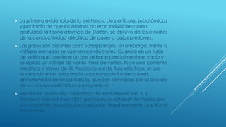  La primera evidencia de la existencia de partículas subatómicas
y por tanto de que los átomos no eran indivisibles como
postulaba la teoría atómica de Dalton, se obtuvo de los estudios
de la conductividad eléctrica de gases a bajas presiones.
 Los gases son aislantes para voltajes bajos, sin embargo, frente a
voltajes elevados se vuelven conductores. Cuando en un tubo
de vidrio que contiene un gas se hace parcialmente el vacío y
se aplica un voltaje de varios miles de voltios, fluye una corriente
eléctrica a través de él. Asociado a este flujo eléctrico, el gas
encerrado en el tubo emite unos rayos de luz de colores,
denominados rayos catódicos, que son desviados por la acción
de los campos eléctricos y magnéticos.
 Mediante un estudio cuidadoso de esta desviación, J. J.
Thomson demostró en 1897 que los rayos estaban formados por
una corriente de partículas cargadas negativamente, que llamó
electrones.
 