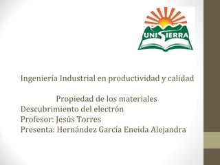 Ingeniería Industrial en productividad y calidad
Propiedad de los materiales
Descubrimiento del electrón
Profesor: Jesús Torres
Presenta: Hernández García Eneida Alejandra
 