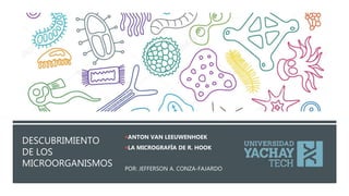 DESCUBRIMIENTO
DE LOS
MICROORGANISMOS
ANTON VAN LEEUWENHOEK
LA MICROGRAFÍA DE R. HOOK
POR: JEFFERSON A. CONZA-FAJARDO
 