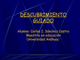 DESCUBRIMIENTO
GUIADO
Alumno: Carlos I. Sánchez Castro
Maestría en educación
Universidad Anáhuac
 