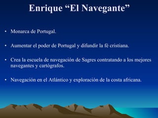Enrique “El Navegante” Monarca de Portugal. Aumentar el poder de Portugal y difundir la fé cristiana. Crea la escuela de navegación de Sagres contratando a los mejores navegantes y cartógrafos. Navegación en el Atlántico y exploración de la costa africana. 