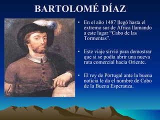 BARTOLOMÉ DÍAZ En el año 1487 llegó hasta el extremo sur de África llamando a este lugar “Cabo de las Tormentas”. Este viaje sirvió para demostrar que si se podía abrir una nueva ruta comercial hacia Oriente. El rey de Portugal ante la buena noticia le da el nombre de Cabo de la Buena Esperanza. 