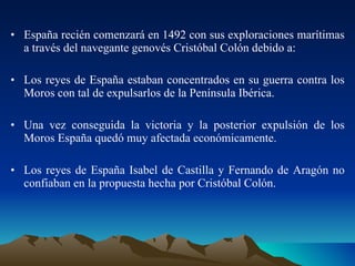 España recién comenzará en 1492 con sus exploraciones marítimas a través del navegante genovés Cristóbal Colón debido a: Los reyes de España estaban concentrados en su guerra contra los Moros con tal de expulsarlos de la Península Ibérica. Una vez conseguida la victoria y la posterior expulsión de los Moros España quedó muy afectada económicamente. Los reyes de España Isabel de Castilla y Fernando de Aragón no confiaban en la propuesta hecha por Cristóbal Colón.  