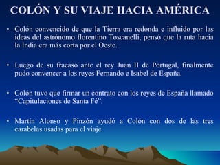 COLÓN Y SU VIAJE HACIA AMÉRICA Colón convencido de que la Tierra era redonda e influido por las ideas del astrónomo florentino Toscanelli, pensó que la ruta hacia la India era más corta por el Oeste. Luego de su fracaso ante el rey Juan II de Portugal, finalmente pudo convencer a los reyes Fernando e Isabel de España. Colón tuvo que firmar un contrato con los reyes de España llamado “Capitulaciones de Santa Fé”. Martín Alonso y Pinzón ayudó a Colón con dos de las tres carabelas usadas para el viaje. 