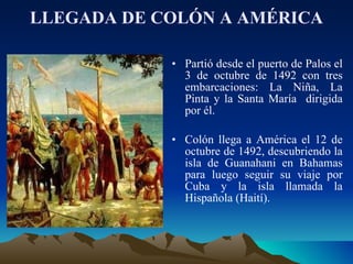 LLEGADA DE COLÓN A AMÉRICA Partió desde el puerto de Palos el 3 de octubre de 1492 con tres embarcaciones: La Niña, La Pinta y la Santa María  dirigida por él. Colón llega a América el 12 de octubre de 1492, descubriendo la isla de Guanahani en Bahamas para luego seguir su viaje por Cuba y la isla llamada la Hispañola (Haití).  