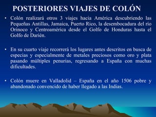 POSTERIORES VIAJES DE COLÓN   Colón realizará otros 3 viajes hacia América descubriendo las Pequeñas Antillas, Jamaica, Puerto Rico, la desembocadura del río Orinoco y Centroamérica desde el Golfo de Honduras hasta el Golfo de Darién. En su cuarto viaje recorrerá los lugares antes descritos en busca de especias y especialmente de metales preciosos como oro y plata pasando múltiples penurias, regresando a España con muchas dificultades. Colón muere en Valladolid – España en el año 1506 pobre y abandonado convencido de haber llegado a las Indias.  