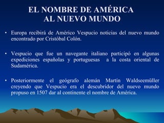 EL NOMBRE DE AMÉRICA  AL NUEVO MUNDO Europa recibirá de Américo Vespucio noticias del nuevo mundo encontrado por Cristóbal Colón. Vespucio que fue un navegante italiano participó en algunas expediciones españolas y portuguesas  a la costa oriental de Sudamérica.  Posteriormente el geógrafo alemán Martín Waldseemüller creyendo que Vespucio era el descubridor del nuevo mundo propuso en 1507 dar al continente el nombre de América. 